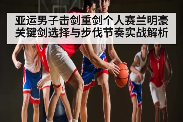 亚运男子击剑重剑个人赛兰明豪关键剑选择与步伐节奏实战解析